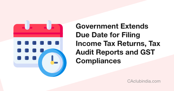 Government Extends Due Date for Filing Income Tax Returns, Tax Audit Reports and GST Compliances